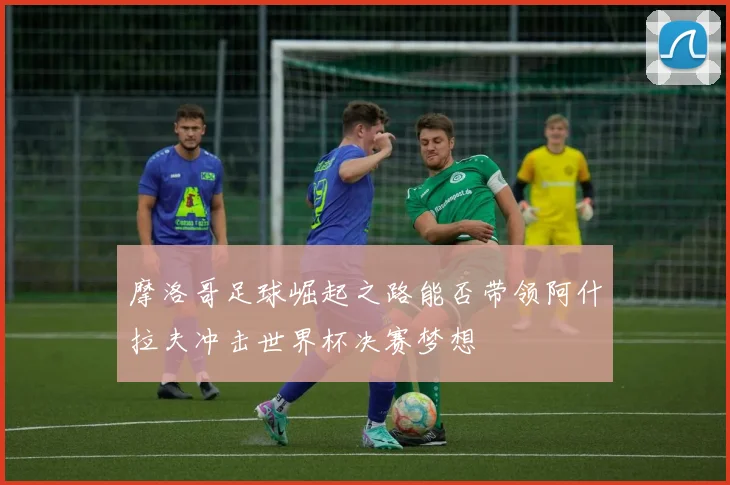 摩洛哥足球崛起之路能否带领阿什拉夫冲击世界杯决赛梦想