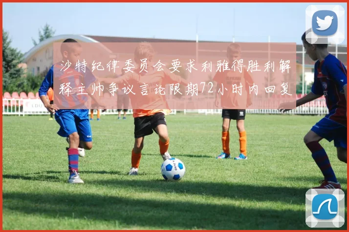 沙特纪律委员会要求利雅得胜利解释主帅争议言论限期72小时内回复