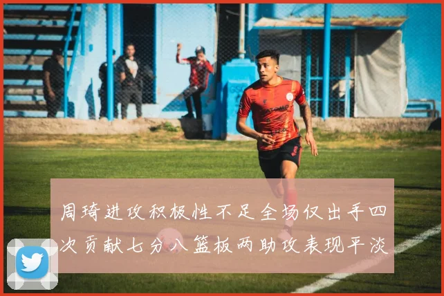 周琦进攻积极性不足全场仅出手四次贡献七分八篮板两助攻表现平淡