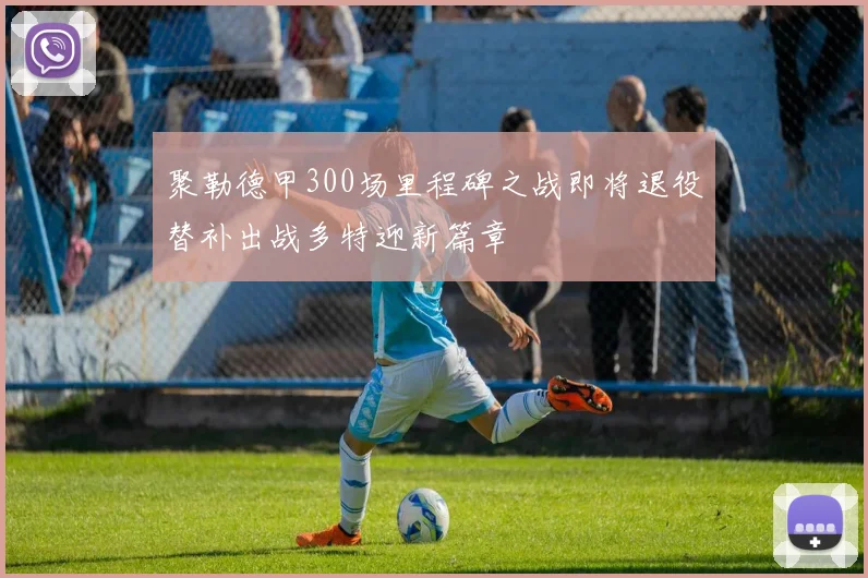 聚勒德甲300场里程碑之战即将退役替补出战多特迎新篇章