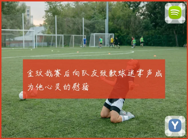 金玟哉赛后向队友致歉球迷掌声成为他心灵的慰藉