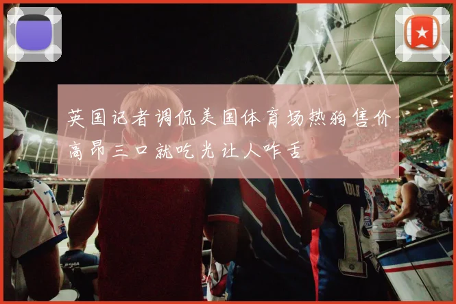 英国记者调侃美国体育场热狗售价高昂三口就吃光让人咋舌