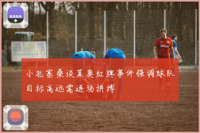 小孔塞桑谈莱奥红牌事件强调球队目标高远需逐场拼搏