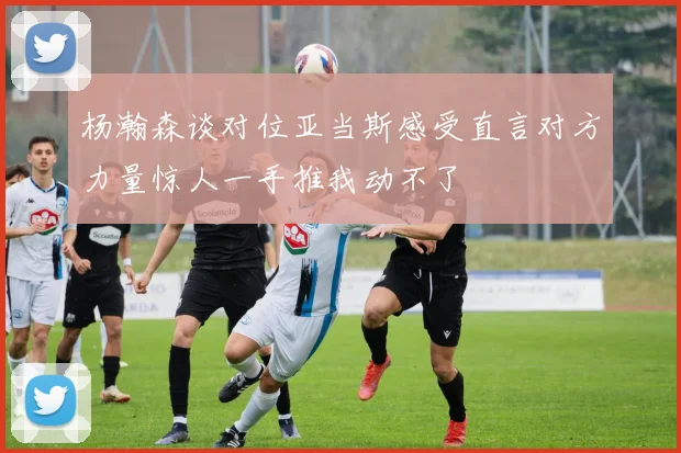 杨瀚森谈对位亚当斯感受直言对方力量惊人一手推我动不了