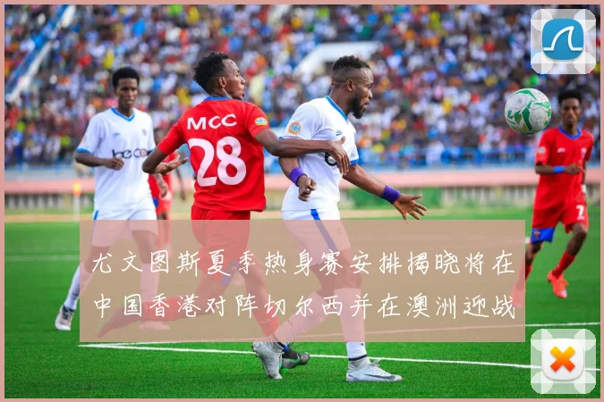 尤文图斯夏季热身赛安排揭晓将在中国香港对阵切尔西并在澳洲迎战国米