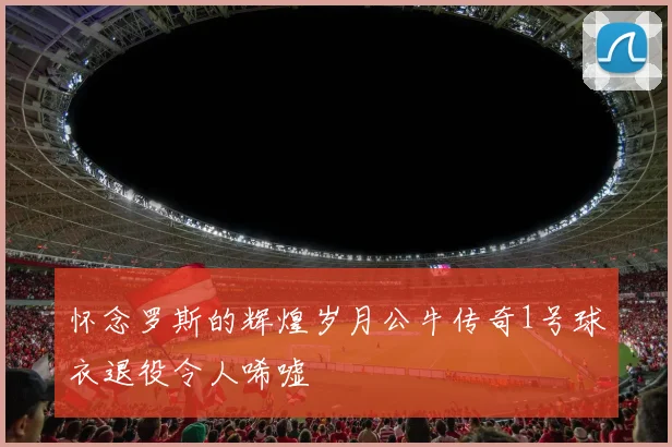 怀念罗斯的辉煌岁月公牛传奇1号球衣退役令人唏嘘