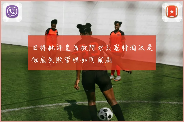 旧将批评皇马被阿尔瓦塞特淘汰是彻底失败管理如同闹剧
