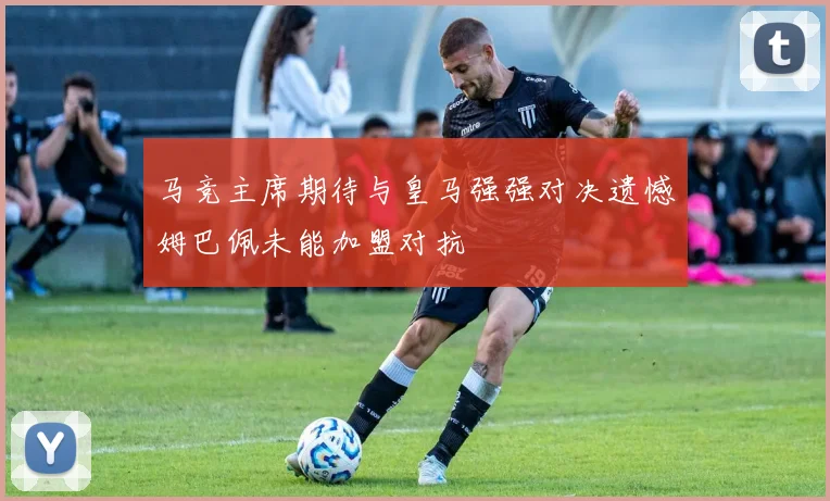 马竞主席期待与皇马强强对决遗憾姆巴佩未能加盟对抗