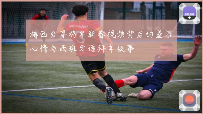 梅西分享鸡年新春视频背后的羞涩心情与西班牙语拜年故事