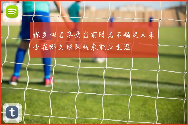 保罗坦言享受当前时光不确定未来会在哪支球队结束职业生涯